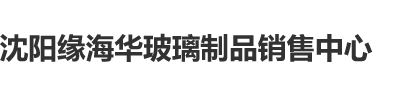 色逼嫩沈阳缘海华玻璃制品销售中心